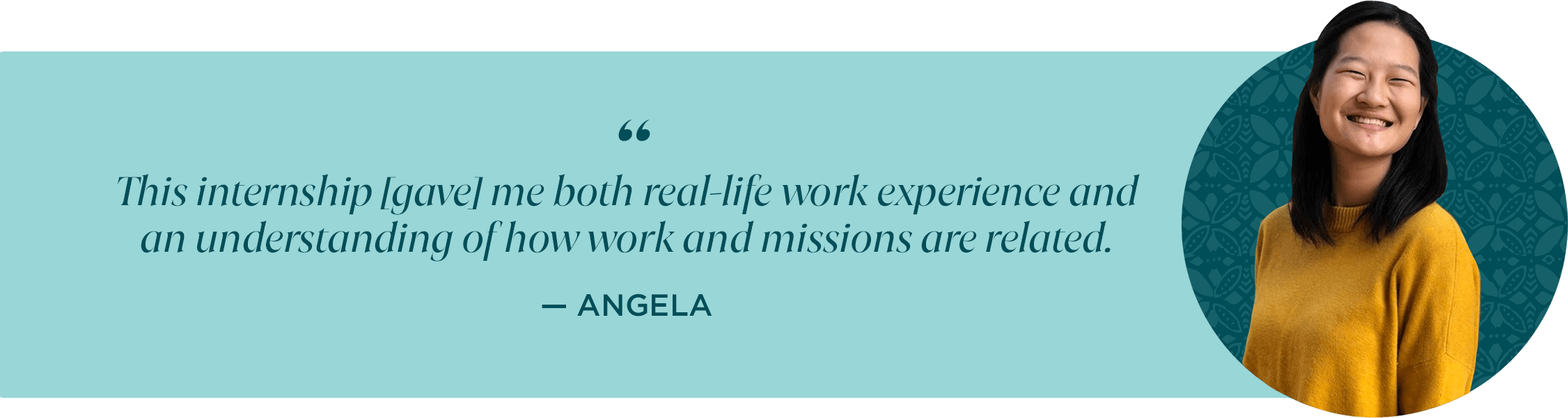 This internship [gave] me both real-life work experience and an understanding of how work and missions are related. -Angela